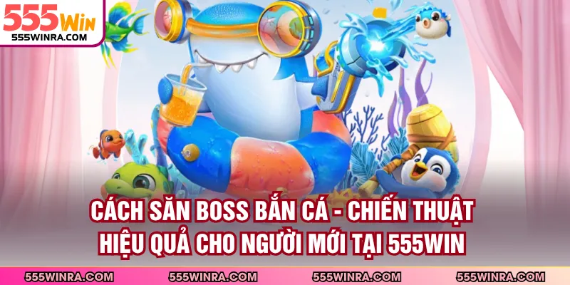 Cách Săn Boss Bắn Cá - Chiến Thuật Hiệu Quả Cho Người Mới Tại 555WIN
